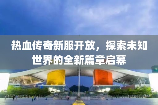 热血传奇新服开放，探索未知世界的全新篇章启幕