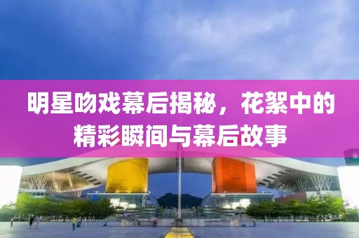 明星吻戏幕后揭秘，花絮中的精彩瞬间与幕后故事