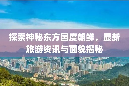 探索神秘东方国度朝鲜，最新旅游资讯与面貌揭秘