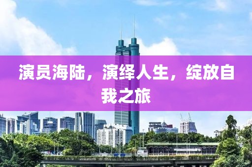 演员海陆，演绎人生，绽放自我之旅