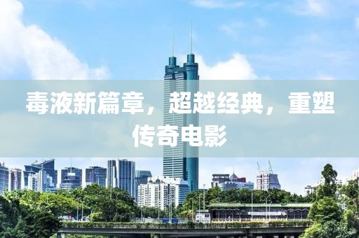 毒液新篇章，超越经典，重塑传奇电影