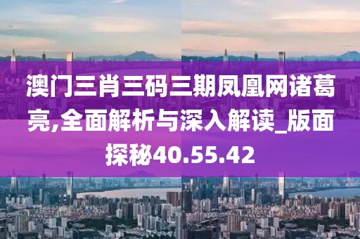 澳门三肖三码三期凤凰网诸葛亮,全面解析与深入解读_版面探秘40.55.42