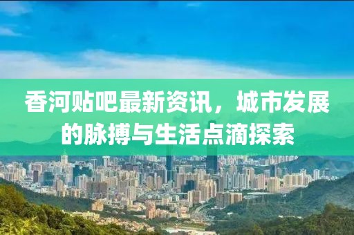 香河贴吧最新资讯，城市发展的脉搏与生活点滴探索