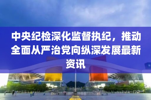 中央纪检深化监督执纪，推动全面从严治党向纵深发展最新资讯