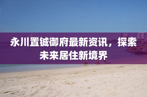 永川置铖御府最新资讯，探索未来居住新境界