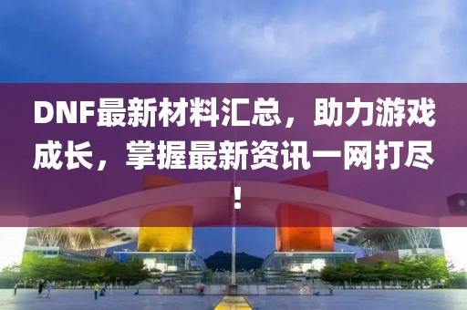 DNF最新材料汇总，助力游戏成长，掌握最新资讯一网打尽！