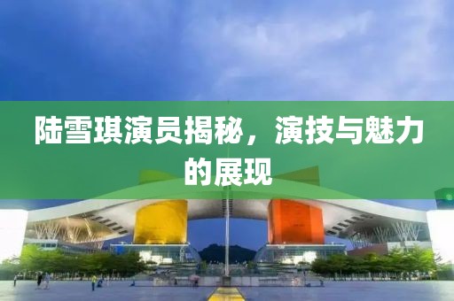 陆雪琪演员揭秘，演技与魅力的展现