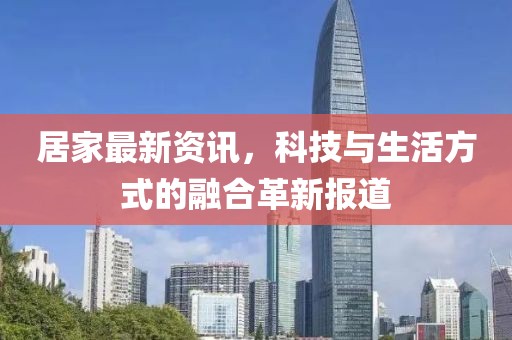 居家最新资讯，科技与生活方式的融合革新报道