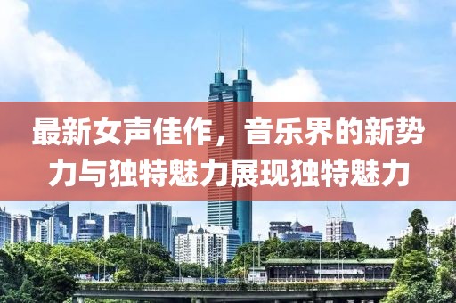 最新女声佳作，音乐界的新势力与独特魅力展现独特魅力