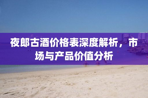 夜郎古酒价格表深度解析，市场与产品价值分析