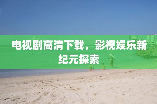 电视剧高清下载，影视娱乐新纪元探索