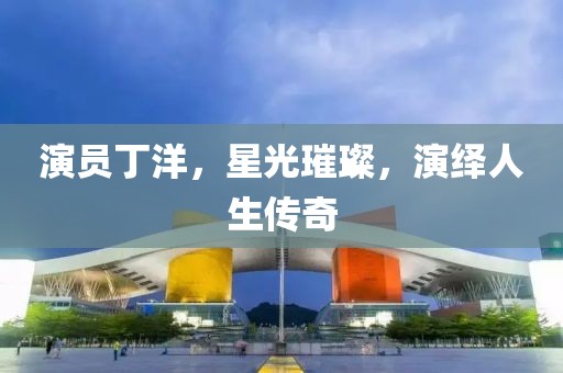 演员丁洋，星光璀璨，演绎人生传奇