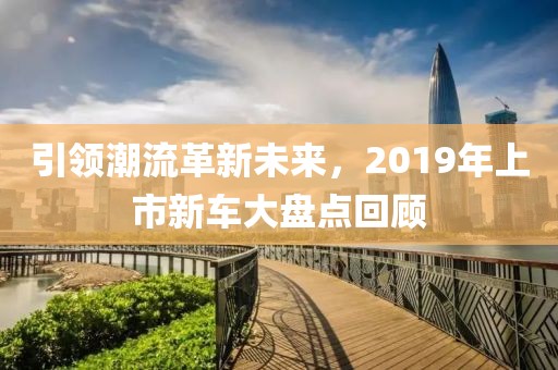 引领潮流革新未来，2019年上市新车大盘点回顾