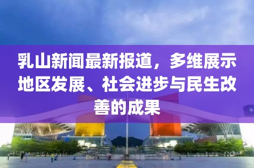 乳山新闻最新报道，多维展示地区发展、社会进步与民生改善的成果