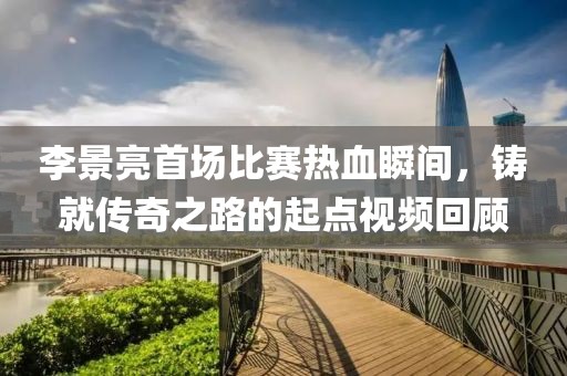 李景亮首场比赛热血瞬间，铸就传奇之路的起点视频回顾