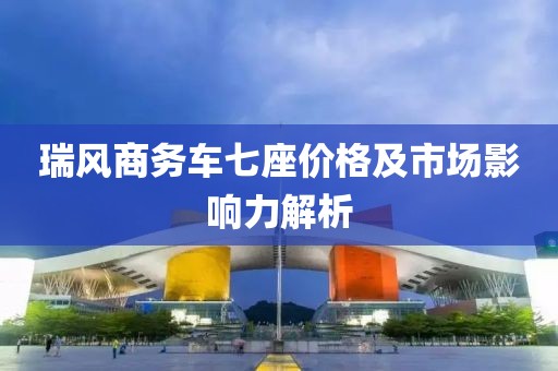 瑞风商务车七座价格及市场影响力解析