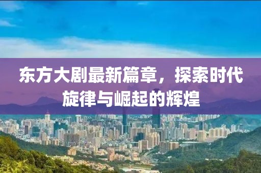 东方大剧最新篇章，探索时代旋律与崛起的辉煌