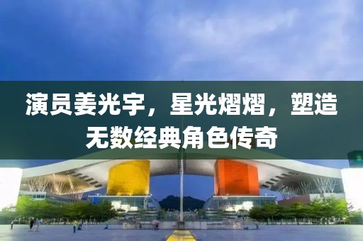 演员姜光宇，星光熠熠，塑造无数经典角色传奇