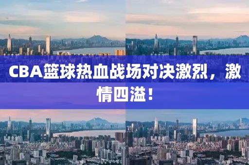 CBA篮球热血战场对决激烈，激情四溢！