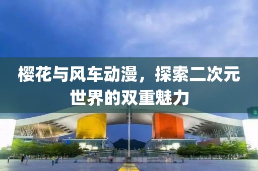 樱花与风车动漫，探索二次元世界的双重魅力