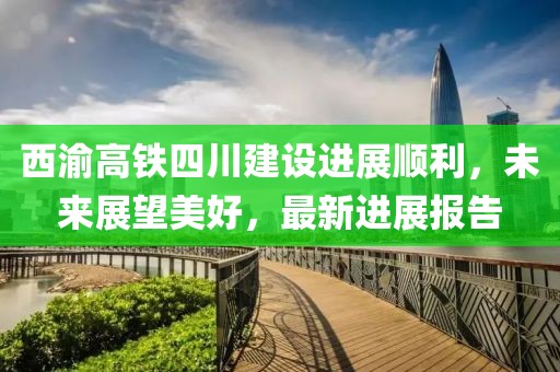 西渝高铁四川建设进展顺利，未来展望美好，最新进展报告