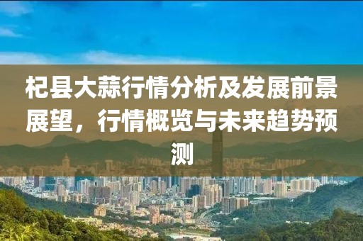 杞县大蒜行情分析及发展前景展望，行情概览与未来趋势预测