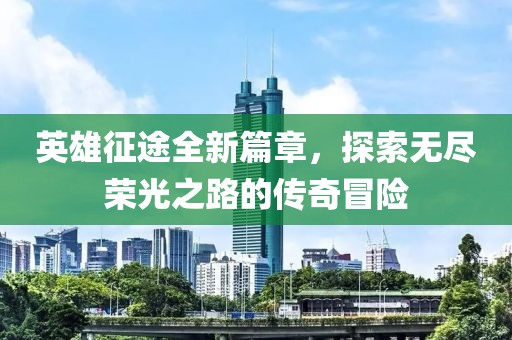 英雄征途全新篇章，探索无尽荣光之路的传奇冒险