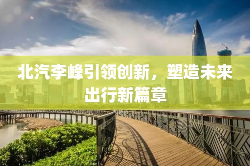 北汽李峰引领创新，塑造未来出行新篇章