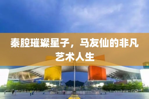 秦腔璀璨星子，马友仙的非凡艺术人生