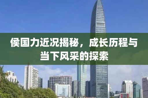 侯国力近况揭秘，成长历程与当下风采的探索