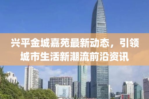 兴平金城嘉苑最新动态，引领城市生活新潮流前沿资讯