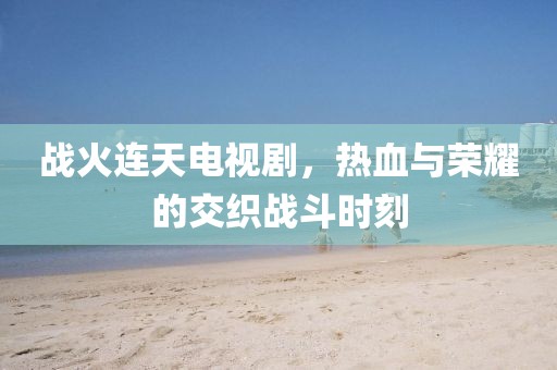 战火连天电视剧，热血与荣耀的交织战斗时刻