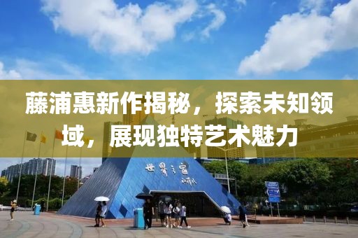 藤浦惠新作揭秘，探索未知领域，展现独特艺术魅力