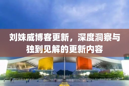 刘姝威博客更新，深度洞察与独到见解的更新内容