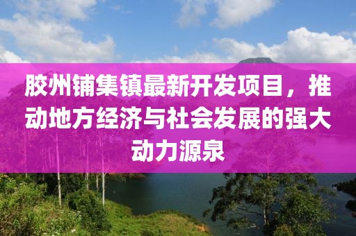 胶州铺集镇最新开发项目，推动地方经济与社会发展的强大动力源泉