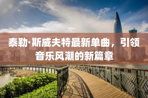 泰勒·斯威夫特最新单曲，引领音乐风潮的新篇章