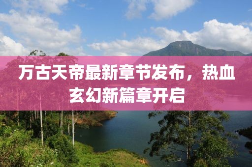 万古天帝最新章节发布，热血玄幻新篇章开启