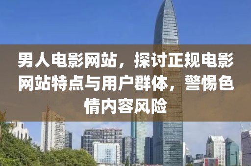 男人电影网站，探讨正规电影网站特点与用户群体，警惕色情内容风险