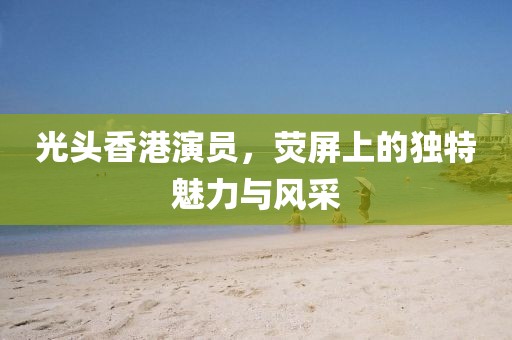 光头香港演员，荧屏上的独特魅力与风采