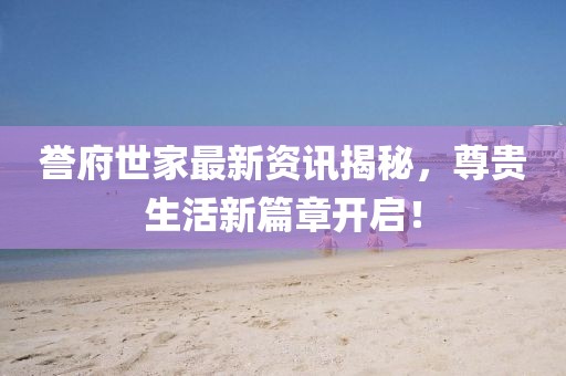 誉府世家最新资讯揭秘，尊贵生活新篇章开启！