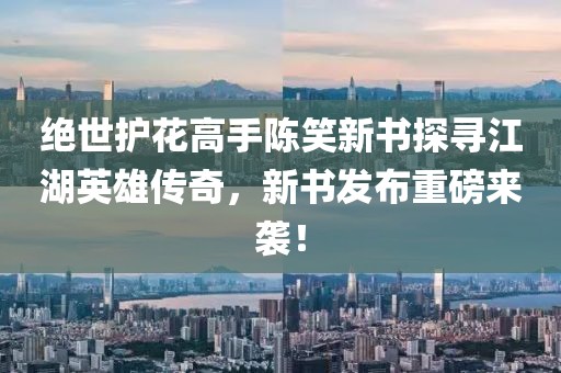 绝世护花高手陈笑新书探寻江湖英雄传奇，新书发布重磅来袭！