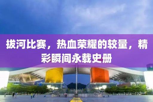 拔河比赛，热血荣耀的较量，精彩瞬间永载史册