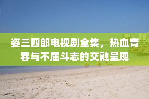 姿三四郎电视剧全集，热血青春与不屈斗志的交融呈现