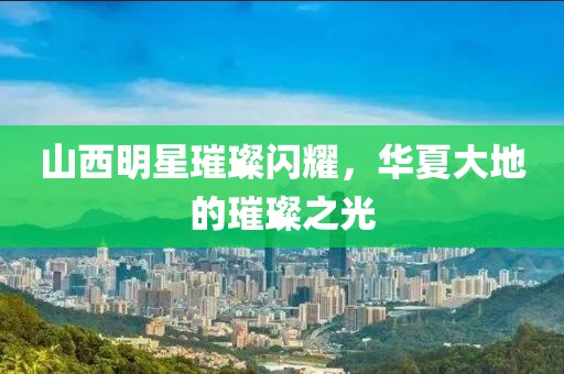 山西明星璀璨闪耀，华夏大地的璀璨之光