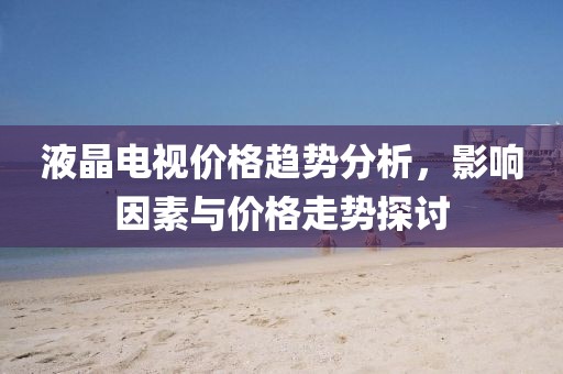 液晶电视价格趋势分析，影响因素与价格走势探讨