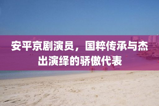安平京剧演员，国粹传承与杰出演绎的骄傲代表