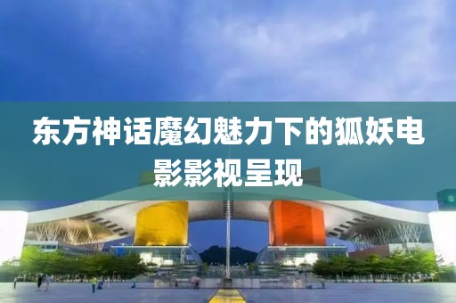 东方神话魔幻魅力下的狐妖电影影视呈现