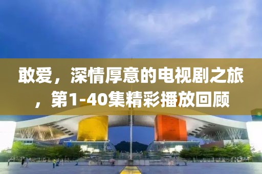 敢爱，深情厚意的电视剧之旅，第1-40集精彩播放回顾