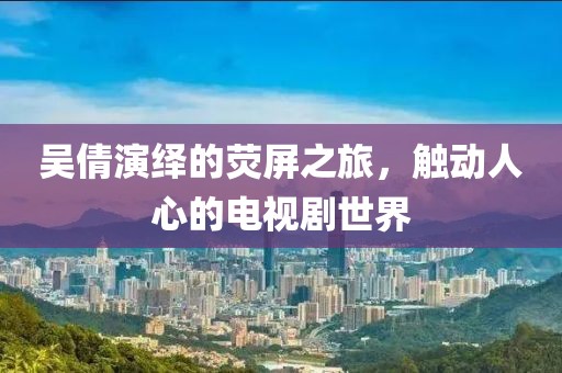 吴倩演绎的荧屏之旅，触动人心的电视剧世界