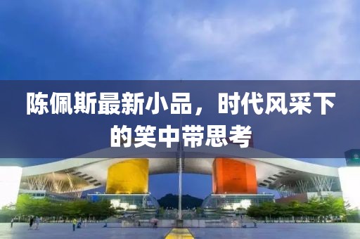 陈佩斯最新小品，时代风采下的笑中带思考